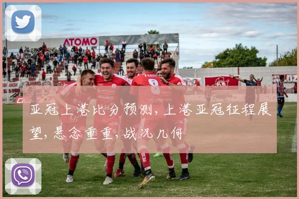 亚冠上港比分预测,上港亚冠征程展望,悬念重重,战况几何