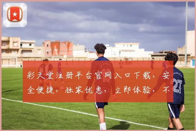 彩天堂注册平台官网入口下载，安全便捷，独家优惠，立即体验，不容错过