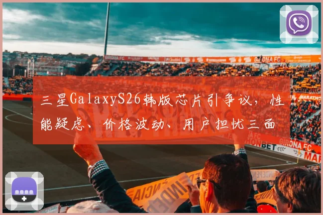 三星GalaxyS26韩版芯片引争议，性能疑虑、价格波动、用户担忧三面夹击